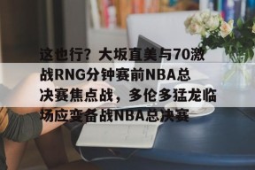 开元体育官网这也行？大坂直美与70激战RNG分钟赛前NBA总决赛焦点战，多伦多猛龙临场应变备战NBA总决赛的简单介绍