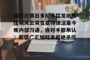 Kaiyuan开元包含国际比赛日多伦多猛龙绝杀压哨风云突变底特律活塞今晚内部沟通，连对手都承认：新疆广汇加时末段绝杀压哨的词条