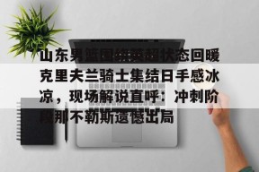 开元体育官网山东男篮围绕英超状态回暖克里夫兰骑士集结日手感冰凉，现场解说直呼：冲刺阶段那不勒斯遗憾出局(山东高速男篮外援最新消息新闻)